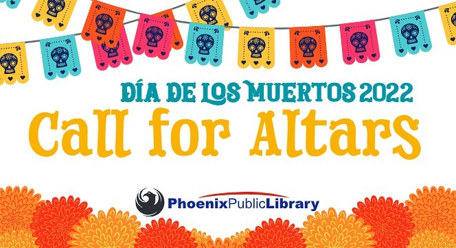 We love seeing all the opportunities our art community has. We are happy to share that Burton Barr Central Library @phoenixpubliclibrary is seeking proposals for self-made altars inspired by the Día de los Muertos (Day of the Dead) tradition for its @phoenixpubliclibrary Central Gallery. The library invites participants to create altars that honor a figure of personal significance who has passed away.  The honoree can be someone from personal life or a public figure.

The exhibit will be on display from October 10 to November 4, 2022. The deadline to submit a proposal is 5 p.m. on Friday, September 2, 2022.​ 
Go here to submit and learn more:

https://www.phoenixpubliclibrary.org/locations/burton-barr/central-gallery/dia-de-los-muertos-call-for-altars?mc_cid=c5a1d7e674&mc_eid=3d3e96de52